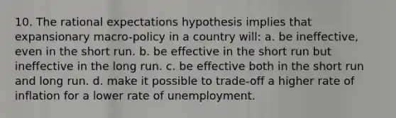 10. The rational expectations hypothesis implies that expansionary macro-policy in a country will: a. be ineffective, even in the short run. b. be effective in the short run but ineffective in the long run. c. be effective both in the short run and long run. d. make it possible to trade-off a higher rate of inflation for a lower rate of unemployment.