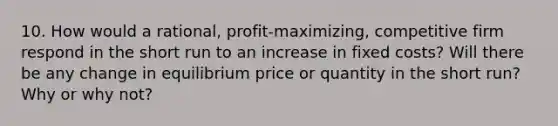 10. How would a rational, profit-maximizing, competitive firm respond in the short run to an increase in fixed costs? Will there be any change in equilibrium price or quantity in the short run? Why or why not?