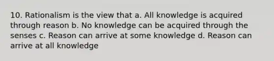 10. Rationalism is the view that a. All knowledge is acquired through reason b. No knowledge can be acquired through the senses c. Reason can arrive at some knowledge d. Reason can arrive at all knowledge