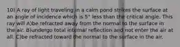 10) A ray of light traveling in a calm pond strikes the surface at an angle of incidence which is 5° less than the critical angle. This ray will A)be refracted away from the normal to the surface in the air. B)undergo total internal reflection and not enter the air at all. C)be refracted toward the normal to the surface in the air.