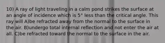 10) A ray of light traveling in a calm pond strikes the surface at an angle of incidence which is 5° less than the critical angle. This ray will A)be refracted away from the normal to the surface in the air. B)undergo total internal reflection and not enter the air at all. C)be refracted toward the normal to the surface in the air.