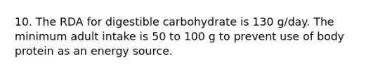 10. The RDA for digestible carbohydrate is 130 g/day. The minimum adult intake is 50 to 100 g to prevent use of body protein as an energy source.