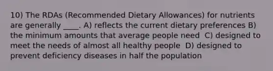 10) The RDAs (Recommended Dietary Allowances) for nutrients are generally ____. A) reflects the current dietary preferences​ B) the minimum amounts that average people need ​ C) designed to meet the needs of almost all healthy people ​ D) designed to prevent deficiency diseases in half the population