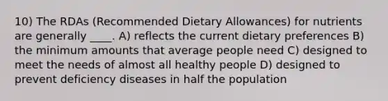 10) The RDAs (Recommended Dietary Allowances) for nutrients are generally ____. A) reflects the current dietary preferences B) the minimum amounts that average people need C) designed to meet the needs of almost all healthy people D) designed to prevent deficiency diseases in half the population