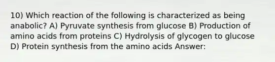 10) Which reaction of the following is characterized as being anabolic? A) Pyruvate synthesis from glucose B) Production of amino acids from proteins C) Hydrolysis of glycogen to glucose D) Protein synthesis from the amino acids Answer: