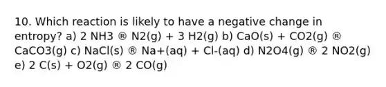 10. Which reaction is likely to have a negative change in entropy? a) 2 NH3 ® N2(g) + 3 H2(g) b) CaO(s) + CO2(g) ® CaCO3(g) c) NaCl(s) ® Na+(aq) + Cl-(aq) d) N2O4(g) ® 2 NO2(g) e) 2 C(s) + O2(g) ® 2 CO(g)