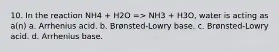 10. In the reaction NH4 + H2O => NH3 + H3O, water is acting as a(n) a. Arrhenius acid. b. Brønsted-Lowry base. c. Brønsted-Lowry acid. d. Arrhenius base.