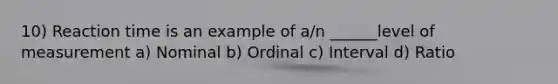 10) Reaction time is an example of a/n ______level of measurement a) Nominal b) Ordinal c) Interval d) Ratio