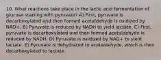 10. What reactions take place in the lactic acid fermentation of glucose starting with pyruvate? A) First, pyruvate is decarboxylated and then formed acetaldehyde is oxidized by NAD+. B) Pyruvate is reduced by NADH to yield lactate. C) First, pyruvate is decarboxylated and then formed acetaldehyde is reduced by NADH. D) Pyruvate is oxidized by NAD+ to yield lactate. E) Pyruvate is dehydrated to acetaldehyde, which is then decarboxylated to lactate.