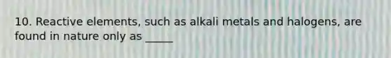 10. Reactive elements, such as alkali metals and halogens, are found in nature only as _____