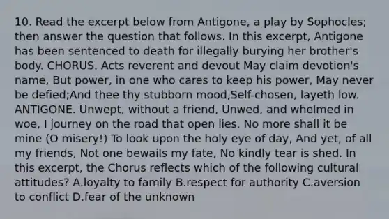 10. Read the excerpt below from Antigone, a play by Sophocles; then answer the question that follows. In this excerpt, Antigone has been sentenced to death for illegally burying her brother's body. CHORUS. Acts reverent and devout May claim devotion's name, But power, in one who cares to keep his power, May never be defied;And thee thy stubborn mood,Self-chosen, layeth low. ANTIGONE. Unwept, without a friend, Unwed, and whelmed in woe, I journey on the road that open lies. No more shall it be mine (O misery!) To look upon the holy eye of day, And yet, of all my friends, Not one bewails my fate, No kindly tear is shed. In this excerpt, the Chorus reflects which of the following cultural attitudes? A.loyalty to family B.respect for authority C.aversion to conflict D.fear of the unknown