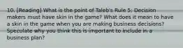 10. [Reading] What is the point of Taleb's Rule 5: Decision makers must have skin in the game? What does it mean to have a skin in the game when you are making business decisions? Speculate why you think this is important to include in a business plan?