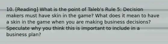 10. [Reading] What is the point of Taleb's Rule 5: Decision makers must have skin in the game? What does it mean to have a skin in the game when you are making business decisions? Speculate why you think this is important to include in a business plan?