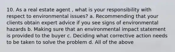 10. As a real estate agent , what is your responsibility with respect to environmental issues? a. Recommending that your clients obtain expert advice if you see signs of environmental hazards b. Making sure that an environmental impact statement is provided to the buyer c. Deciding what corrective action needs to be taken to solve the problem d. All of the above