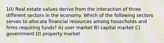 10) Real estate values derive from the interaction of three different sectors in the economy. Which of the following sectors serves to allocate financial resources among houscholds and firms requiring funds? A) user market B) capital market C) government D) property market