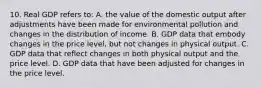 10. Real GDP refers to: A. the value of the domestic output after adjustments have been made for environmental pollution and changes in the distribution of income. B. GDP data that embody changes in the price level, but not changes in physical output. C. GDP data that reflect changes in both physical output and the price level. D. GDP data that have been adjusted for changes in the price level.