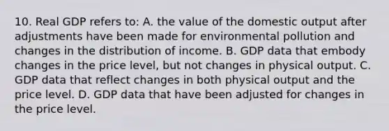 10. Real GDP refers to: A. the value of the domestic output after adjustments have been made for environmental pollution and changes in the distribution of income. B. GDP data that embody changes in the price level, but not changes in physical output. C. GDP data that reflect changes in both physical output and the price level. D. GDP data that have been adjusted for changes in the price level.