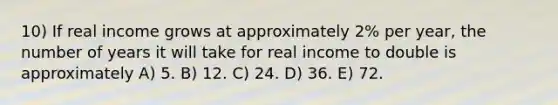 10) If real income grows at approximately 2% per year, the number of years it will take for real income to double is approximately A) 5. B) 12. C) 24. D) 36. E) 72.