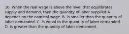 10. When the real wage is above the level that equilibrates supply and demand, then the quantity of labor supplied A. depends on the nominal wage. B. is smaller than the quantity of labor demanded. C. is equal to the quantity of labor demanded. D. is greater than the quantity of labor demanded.