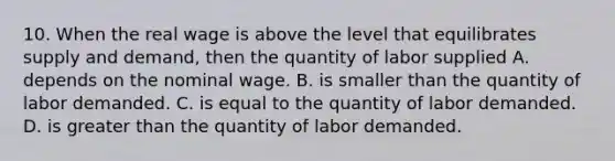 10. When the real wage is above the level that equilibrates supply and demand, then the quantity of labor supplied A. depends on the nominal wage. B. is smaller than the quantity of labor demanded. C. is equal to the quantity of labor demanded. D. is <a href='https://www.questionai.com/knowledge/ktgHnBD4o3-greater-than' class='anchor-knowledge'>greater than</a> the quantity of labor demanded.