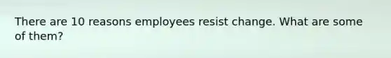 There are 10 reasons employees resist change. What are some of them?