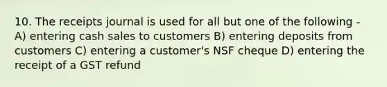 10. The receipts journal is used for all but one of the following - A) entering cash sales to customers B) entering deposits from customers C) entering a customer's NSF cheque D) entering the receipt of a GST refund