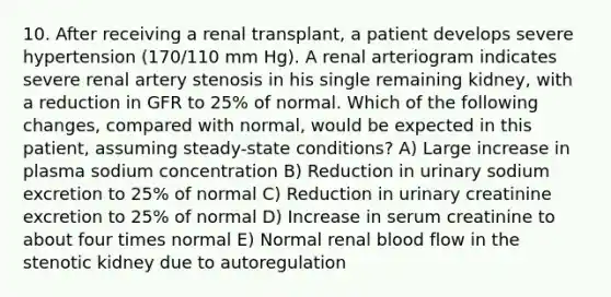 10. After receiving a renal transplant, a patient develops severe hypertension (170/110 mm Hg). A renal arteriogram indicates severe renal artery stenosis in his single remaining kidney, with a reduction in GFR to 25% of normal. Which of the following changes, compared with normal, would be expected in this patient, assuming steady-state conditions? A) Large increase in plasma sodium concentration B) Reduction in urinary sodium excretion to 25% of normal C) Reduction in urinary creatinine excretion to 25% of normal D) Increase in serum creatinine to about four times normal E) Normal renal blood flow in the stenotic kidney due to autoregulation