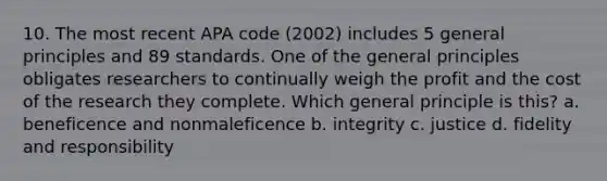 10. The most recent APA code (2002) includes 5 general principles and 89 standards. One of the general principles obligates researchers to continually weigh the profit and the cost of the research they complete. Which general principle is this? a. beneficence and nonmaleficence b. integrity c. justice d. fidelity and responsibility