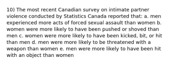 10) The most recent Canadian survey on intimate partner violence conducted by Statistics Canada reported that: a. men experienced more acts of forced sexual assault than women b. women were more likely to have been pushed or shoved than men c. women were more likely to have been kicked, bit, or hit than men d. men were more likely to be threatened with a weapon than women e. men were more likely to have been hit with an object than women