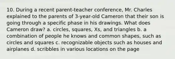 10. During a recent parent-teacher conference, Mr. Charles explained to the parents of 3-year-old Cameron that their son is going through a specific phase in his drawings. What does Cameron draw? a. circles, squares, Xs, and triangles b. a combination of people he knows and common shapes, such as circles and squares c. recognizable objects such as houses and airplanes d. scribbles in various locations on the page