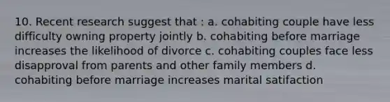 10. Recent research suggest that : a. cohabiting couple have less difficulty owning property jointly b. cohabiting before marriage increases the likelihood of divorce c. cohabiting couples face less disapproval from parents and other family members d. cohabiting before marriage increases marital satifaction