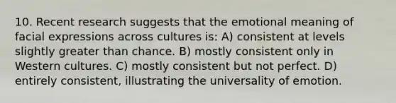 10. Recent research suggests that the emotional meaning of facial expressions across cultures is: A) consistent at levels slightly greater than chance. B) mostly consistent only in Western cultures. C) mostly consistent but not perfect. D) entirely consistent, illustrating the universality of emotion.