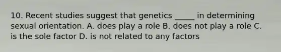 10. Recent studies suggest that genetics _____ in determining sexual orientation. A. does play a role B. does not play a role C. is the sole factor D. is not related to any factors