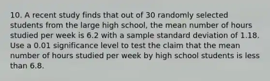 10. A recent study finds that out of 30 randomly selected students from the large high school, the mean number of hours studied per week is 6.2 with a sample <a href='https://www.questionai.com/knowledge/kqGUr1Cldy-standard-deviation' class='anchor-knowledge'>standard deviation</a> of 1.18. Use a 0.01 significance level to test the claim that the mean number of hours studied per week by high school students is <a href='https://www.questionai.com/knowledge/k7BtlYpAMX-less-than' class='anchor-knowledge'>less than</a> 6.8.