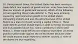 10. During recent times, the United States has been running a trade deficit (our exports of goods and ser- vices have been less than our imports of goods and services). Which of the following is true regarding these trade deficits? a. They were primarily caused by rapid economic growth in the United States stimulating imports and also the attractiveness of the United States as a place to invest causing a capital inflow. b. These trade deficits put the United States in debt to foreign economies and thus weaken future eco- nomic conditions in the United States. c. These trade deficits are evidence that other countries practice unfair trade against the United States because under fair trade exports equal imports to another country. d. none of the above are true regarding...