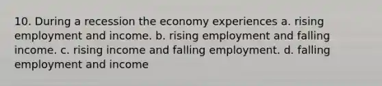 10. During a recession the economy experiences a. rising employment and income. b. rising employment and falling income. c. rising income and falling employment. d. falling employment and income