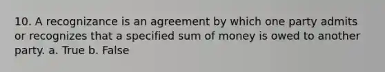 10. A recognizance is an agreement by which one party admits or recognizes that a specified sum of money is owed to another party. a. True b. False