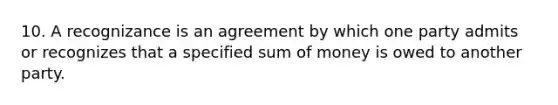 10. A recognizance is an agreement by which one party admits or recognizes that a specified sum of money is owed to another party.