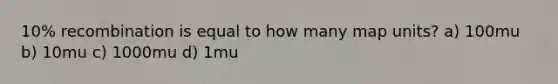 10% recombination is equal to how many map units? a) 100mu b) 10mu c) 1000mu d) 1mu
