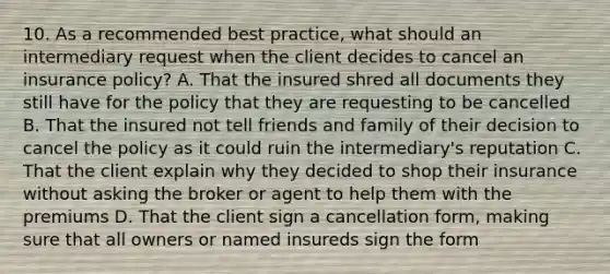 10. As a recommended best practice, what should an intermediary request when the client decides to cancel an insurance policy? A. That the insured shred all documents they still have for the policy that they are requesting to be cancelled B. That the insured not tell friends and family of their decision to cancel the policy as it could ruin the intermediary's reputation C. That the client explain why they decided to shop their insurance without asking the broker or agent to help them with the premiums D. That the client sign a cancellation form, making sure that all owners or named insureds sign the form