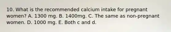 10. What is the recommended calcium intake for pregnant women? A. 1300 mg. B. 1400mg. C. The same as non-pregnant women. D. 1000 mg. E. Both c and d.