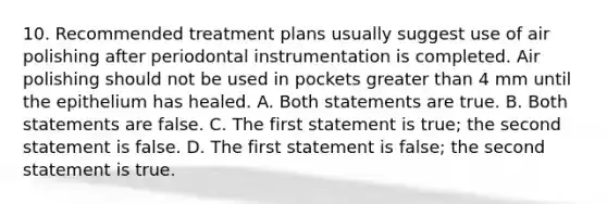 10. Recommended treatment plans usually suggest use of air polishing after periodontal instrumentation is completed. Air polishing should not be used in pockets <a href='https://www.questionai.com/knowledge/ktgHnBD4o3-greater-than' class='anchor-knowledge'>greater than</a> 4 mm until the epithelium has healed. A. Both statements are true. B. Both statements are false. C. The first statement is true; the second statement is false. D. The first statement is false; the second statement is true.