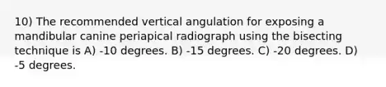 10) The recommended vertical angulation for exposing a mandibular canine periapical radiograph using the bisecting technique is A) -10 degrees. B) -15 degrees. C) -20 degrees. D) -5 degrees.