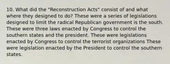 10. What did the "Reconstruction Acts" consist of and what where they designed to do? These were a series of legislations designed to limit the radical Republican government is the south. These were three laws enacted by Congress to control the southern states and the president. These were legislations enacted by Congress to control the terrorist organizations These were legislation enacted by the President to control the southern states.