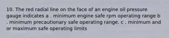 10. The red radial line on the face of an engine oil pressure gauge indicates a . minimum engine safe rpm operating range b . minimum precautionary safe operating range. c . minimum and or maximum safe operating limits