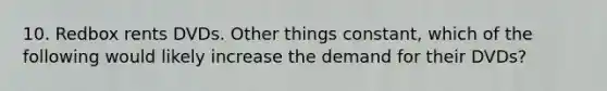 10. Redbox rents DVDs. Other things constant, which of the following would likely increase the demand for their DVDs?