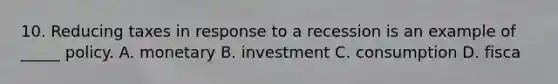 10. Reducing taxes in response to a recession is an example of _____ policy. A. monetary B. investment C. consumption D. fisca