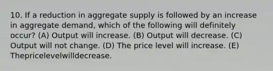 10. If a reduction in aggregate supply is followed by an increase in aggregate demand, which of the following will definitely occur? (A) Output will increase. (B) Output will decrease. (C) Output will not change. (D) The price level will increase. (E) Thepricelevelwilldecrease.