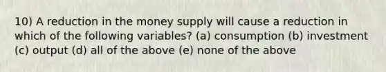 10) A reduction in the money supply will cause a reduction in which of the following variables? (a) consumption (b) investment (c) output (d) all of the above (e) none of the above