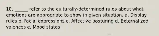 10. ______ refer to the culturally-determined rules about what emotions are appropriate to show in given situation. a. Display rules b. Facial expressions c. Affective posturing d. Externalized valences e. Mood states